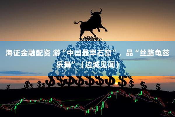 海证金融配资 游“中国最早石窟”，品“丝路龟兹乐舞”（边城见闻）