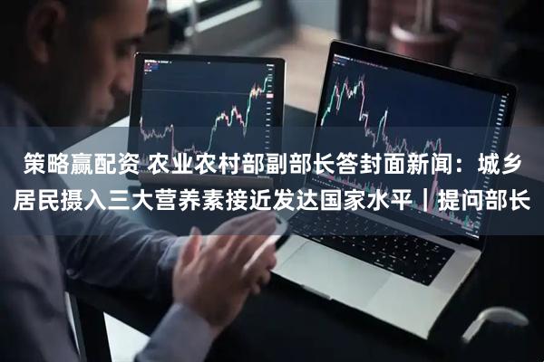 策略赢配资 农业农村部副部长答封面新闻：城乡居民摄入三大营养素接近发达国家水平｜提问部长