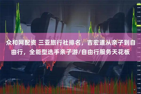 众和网配资 三亚旅行社排名，吉宏道从亲子到自由行，全能型选手亲子游/自由行服务天花板