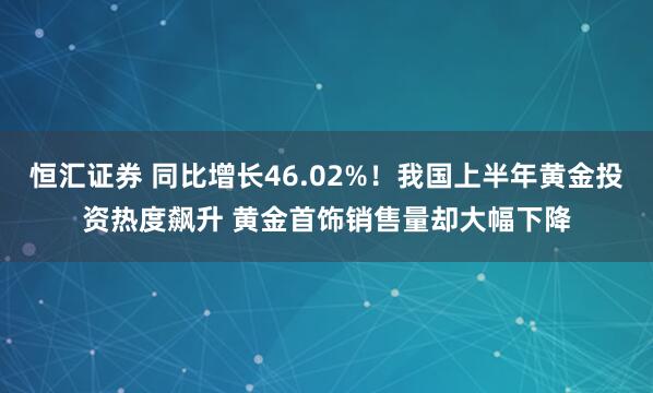 恒汇证券 同比增长46.02%！我国上半年黄金投资热度飙升 黄金首饰销售量却大幅下降
