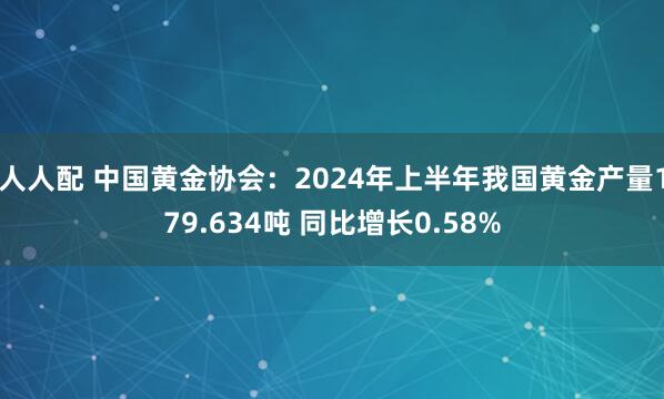 人人配 中国黄金协会：2024年上半年我国黄金产量179.634吨 同比增长0.58%