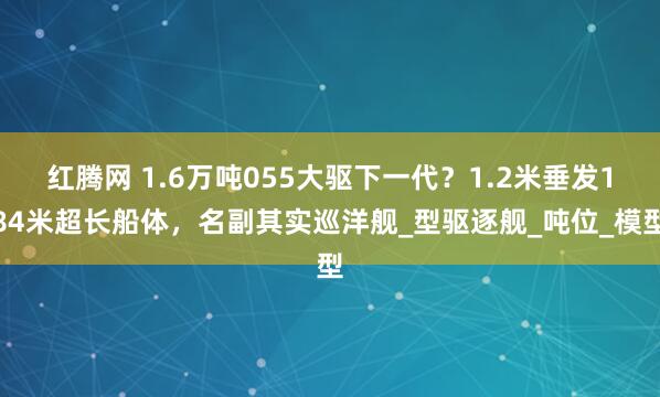 红腾网 1.6万吨055大驱下一代?1.2米垂发184米超长船体,名副其实巡洋舰_型驱逐舰_吨位_模型