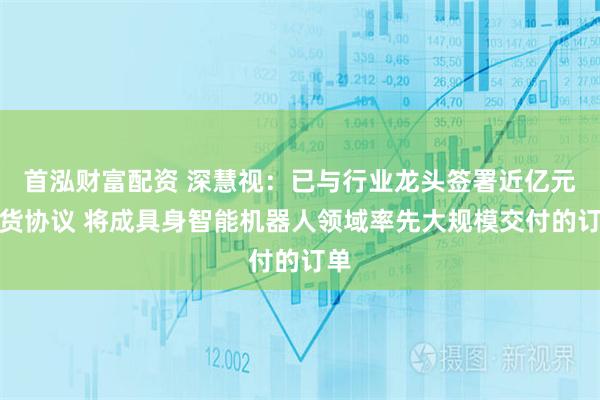 首泓财富配资 深慧视：已与行业龙头签署近亿元供货协议 将成具身智能机器人领域率先大规模交付的订单