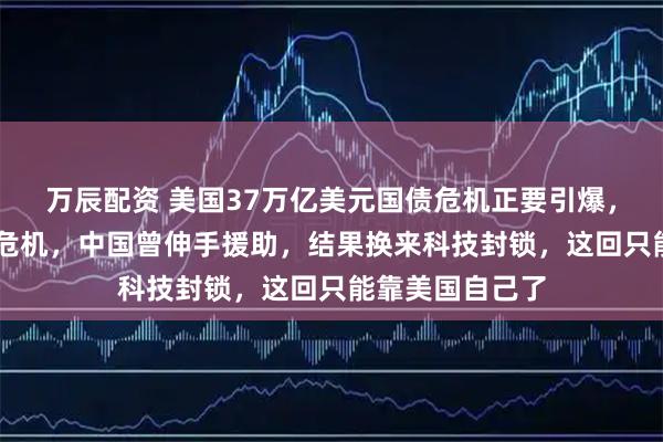 万辰配资 美国37万亿美元国债危机正要引爆,回想08年金融危机,中国曾伸手援助,结果换来科技封锁,这回只能靠美国自己了